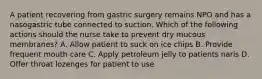 A patient recovering from gastric surgery remains NPO and has a nasogastric tube connected to suction. Which of the following actions should the nurse take to prevent dry mucous membranes? A. Allow patient to suck on ice chips B. Provide frequent mouth care C. Apply petroleum jelly to patients naris D. Offer throat lozenges for patient to use