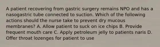 A patient recovering from gastric surgery remains NPO and has a nasogastric tube connected to suction. Which of the following actions should the nurse take to prevent dry mucous membranes? A. Allow patient to suck on ice chips B. Provide frequent mouth care C. Apply petroleum jelly to patients naris D. Offer throat lozenges for patient to use