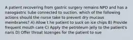 A patient recovering from gastric surgery remains NPO and has a nasogastric tube connected to suction. which of the following actions should the nurse take to prevent dry mucous membranes? A) Allow t he patient to suck on ice chips B) Provide frequent mouth care C) Apply the petroleum jelly to the patient's naris D) Offer throat lozenges for the patient to sue