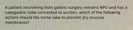 A patient recovering from gastric surgery remains NPO and has a nasogastric tube connected to suction. which of the following actions should the nurse take to prevent dry mucous membranes?