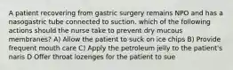 A patient recovering from gastric surgery remains NPO and has a nasogastric tube connected to suction. which of the following actions should the nurse take to prevent dry mucous membranes? A) Allow the patient to suck on ice chips B) Provide frequent mouth care C) Apply the petroleum jelly to the patient's naris D Offer throat lozenges for the patient to sue