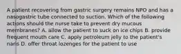 A patient recovering from gastric surgery remains NPO and has a nasogastric tube connected to suction. Which of the following actions should the nurse take to prevent dry mucous membranes? A. allow the patient to suck on ice chips B. provide frequent mouth care C. apply petroleum jelly to the patient's naris D. offer throat lozenges for the patient to use