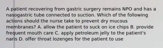 A patient recovering from gastric surgery remains NPO and has a nasogastric tube connected to suction. Which of the following actions should the nurse take to prevent dry mucous membranes? A. allow the patient to suck on ice chips B. provide frequent mouth care C. apply petroleum jelly to the patient's naris D. offer throat lozenges for the patient to use