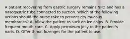 A patient recovering from gastric surgery remains NPO and has a nasogastric tube connected to suction. Which of the following actions should the nurse take to prevent dry mucous membranes? A. Allow the patient to suck on ice chips. B. Provide frequent mouth care. C. Apply petroleum jelly to the patient's naris. D. Offer throat lozenges for the patient to use.