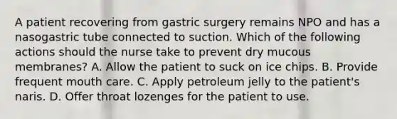 A patient recovering from gastric surgery remains NPO and has a nasogastric tube connected to suction. Which of the following actions should the nurse take to prevent dry mucous membranes? A. Allow the patient to suck on ice chips. B. Provide frequent mouth care. C. Apply petroleum jelly to the patient's naris. D. Offer throat lozenges for the patient to use.