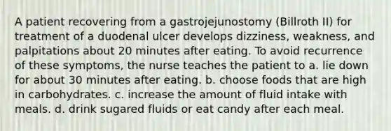 A patient recovering from a gastrojejunostomy (Billroth II) for treatment of a duodenal ulcer develops dizziness, weakness, and palpitations about 20 minutes after eating. To avoid recurrence of these symptoms, the nurse teaches the patient to a. lie down for about 30 minutes after eating. b. choose foods that are high in carbohydrates. c. increase the amount of fluid intake with meals. d. drink sugared fluids or eat candy after each meal.