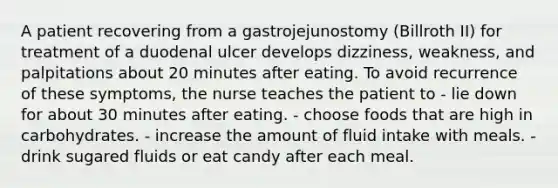 A patient recovering from a gastrojejunostomy (Billroth II) for treatment of a duodenal ulcer develops dizziness, weakness, and palpitations about 20 minutes after eating. To avoid recurrence of these symptoms, the nurse teaches the patient to - lie down for about 30 minutes after eating. - choose foods that are high in carbohydrates. - increase the amount of fluid intake with meals. - drink sugared fluids or eat candy after each meal.