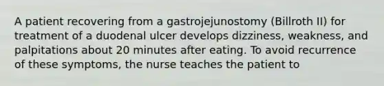 A patient recovering from a gastrojejunostomy (Billroth II) for treatment of a duodenal ulcer develops dizziness, weakness, and palpitations about 20 minutes after eating. To avoid recurrence of these symptoms, the nurse teaches the patient to