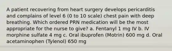 A patient recovering from heart surgery develops pericarditis and complains of level 6 (0 to 10 scale) chest pain with deep breathing. Which ordered PRN medication will be the most appropriate for the nurse to give? a. Fentanyl 1 mg IV b. IV morphine sulfate 4 mg c. Oral ibuprofen (Motrin) 600 mg d. Oral acetaminophen (Tylenol) 650 mg