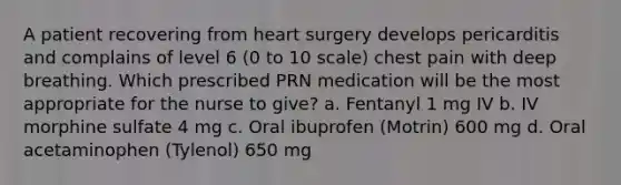 A patient recovering from heart surgery develops pericarditis and complains of level 6 (0 to 10 scale) chest pain with deep breathing. Which prescribed PRN medication will be the most appropriate for the nurse to give? a. Fentanyl 1 mg IV b. IV morphine sulfate 4 mg c. Oral ibuprofen (Motrin) 600 mg d. Oral acetaminophen (Tylenol) 650 mg