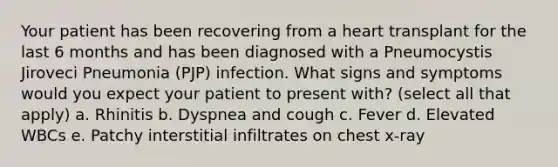 Your patient has been recovering from a heart transplant for the last 6 months and has been diagnosed with a Pneumocystis Jiroveci Pneumonia (PJP) infection. What signs and symptoms would you expect your patient to present with? (select all that apply) a. Rhinitis b. Dyspnea and cough c. Fever d. Elevated WBCs e. Patchy interstitial infiltrates on chest x-ray