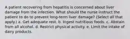 A patient recovering from hepatitis is concerned about liver damage from the infection. What should the nurse instruct the patient to do to prevent long-term liver damage? (Select all that apply.) a. Get adequate rest. b. Ingest nutritious foods. c. Abstain from all alcohol. d. Restrict physical activity. e. Limit the intake of dairy products.