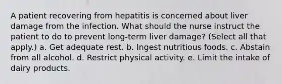 A patient recovering from hepatitis is concerned about liver damage from the infection. What should the nurse instruct the patient to do to prevent long-term liver damage? (Select all that apply.) a. Get adequate rest. b. Ingest nutritious foods. c. Abstain from all alcohol. d. Restrict physical activity. e. Limit the intake of dairy products.