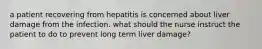 a patient recovering from hepatitis is concerned about liver damage from the infection. what should the nurse instruct the patient to do to prevent long term liver damage?