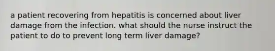 a patient recovering from hepatitis is concerned about liver damage from the infection. what should the nurse instruct the patient to do to prevent long term liver damage?