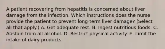 A patient recovering from hepatitis is concerned about liver damage from the infection. Which instructions does the nurse provide the patient to prevent long-term liver damage? (Select all that apply.) A. Get adequate rest. B. Ingest nutritious foods. C. Abstain from all alcohol. D. Restrict physical activity. E. Limit the intake of dairy products.