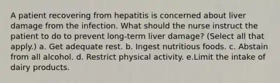 A patient recovering from hepatitis is concerned about liver damage from the infection. What should the nurse instruct the patient to do to prevent long-term liver damage? (Select all that apply.) a. Get adequate rest. b. Ingest nutritious foods. c. Abstain from all alcohol. d. Restrict physical activity. e.Limit the intake of dairy products.