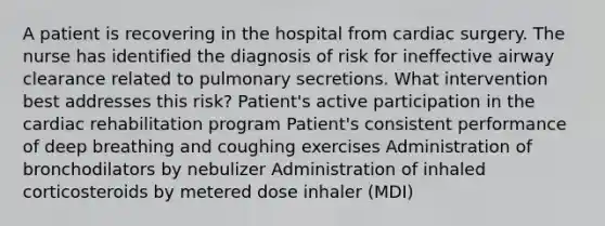 A patient is recovering in the hospital from cardiac surgery. The nurse has identified the diagnosis of risk for ineffective airway clearance related to pulmonary secretions. What intervention best addresses this risk? Patient's active participation in the cardiac rehabilitation program Patient's consistent performance of deep breathing and coughing exercises Administration of bronchodilators by nebulizer Administration of inhaled corticosteroids by metered dose inhaler (MDI)