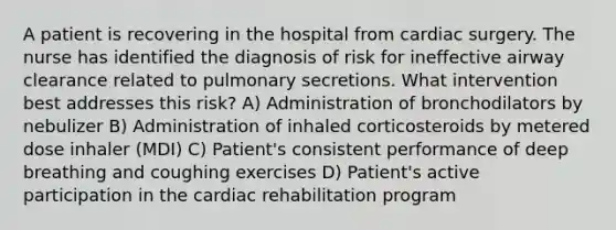 A patient is recovering in the hospital from cardiac surgery. The nurse has identified the diagnosis of risk for ineffective airway clearance related to pulmonary secretions. What intervention best addresses this risk? A) Administration of bronchodilators by nebulizer B) Administration of inhaled corticosteroids by metered dose inhaler (MDI) C) Patient's consistent performance of deep breathing and coughing exercises D) Patient's active participation in the cardiac rehabilitation program