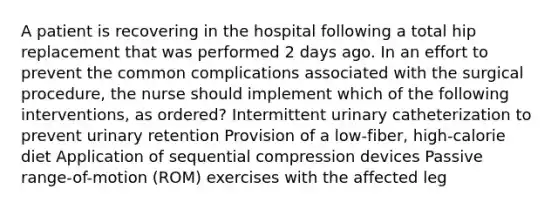 A patient is recovering in the hospital following a total hip replacement that was performed 2 days ago. In an effort to prevent the common complications associated with the surgical procedure, the nurse should implement which of the following interventions, as ordered? Intermittent urinary catheterization to prevent urinary retention Provision of a low-fiber, high-calorie diet Application of sequential compression devices Passive range-of-motion (ROM) exercises with the affected leg