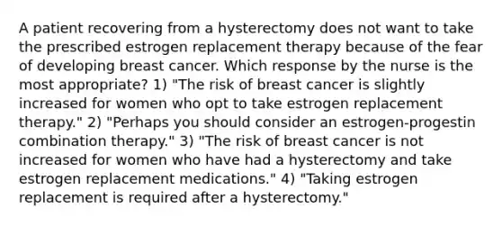 A patient recovering from a hysterectomy does not want to take the prescribed estrogen replacement therapy because of the fear of developing breast cancer. Which response by the nurse is the most appropriate? 1) "The risk of breast cancer is slightly increased for women who opt to take estrogen replacement therapy." 2) "Perhaps you should consider an estrogen-progestin combination therapy." 3) "The risk of breast cancer is not increased for women who have had a hysterectomy and take estrogen replacement medications." 4) "Taking estrogen replacement is required after a hysterectomy."