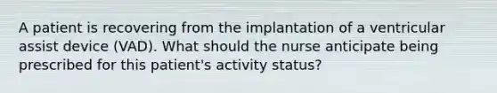 A patient is recovering from the implantation of a ventricular assist device (VAD). What should the nurse anticipate being prescribed for this patient's activity status?