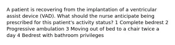 A patient is recovering from the implantation of a ventricular assist device (VAD). What should the nurse anticipate being prescribed for this patient's activity status? 1 Complete bedrest 2 Progressive ambulation 3 Moving out of bed to a chair twice a day 4 Bedrest with bathroom privileges