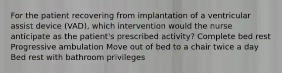 For the patient recovering from implantation of a ventricular assist device (VAD), which intervention would the nurse anticipate as the patient's prescribed activity? Complete bed rest Progressive ambulation Move out of bed to a chair twice a day Bed rest with bathroom privileges