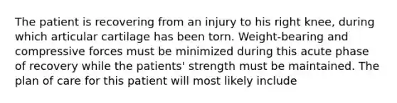 The patient is recovering from an injury to his right knee, during which articular cartilage has been torn. Weight-bearing and compressive forces must be minimized during this acute phase of recovery while the patients' strength must be maintained. The plan of care for this patient will most likely include