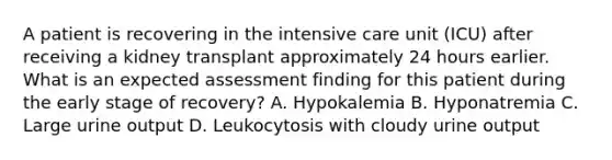 A patient is recovering in the intensive care unit (ICU) after receiving a kidney transplant approximately 24 hours earlier. What is an expected assessment finding for this patient during the early stage of recovery? A. Hypokalemia B. Hyponatremia C. Large urine output D. Leukocytosis with cloudy urine output