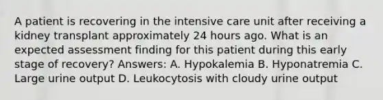 A patient is recovering in the intensive care unit after receiving a kidney transplant approximately 24 hours ago. What is an expected assessment finding for this patient during this early stage of recovery? Answers: A. Hypokalemia B. Hyponatremia C. Large urine output D. Leukocytosis with cloudy urine output