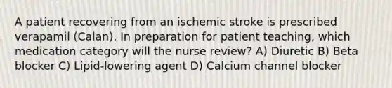 A patient recovering from an ischemic stroke is prescribed verapamil (Calan). In preparation for patient teaching, which medication category will the nurse review? A) Diuretic B) Beta blocker C) Lipid-lowering agent D) Calcium channel blocker