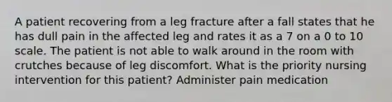 A patient recovering from a leg fracture after a fall states that he has dull pain in the affected leg and rates it as a 7 on a 0 to 10 scale. The patient is not able to walk around in the room with crutches because of leg discomfort. What is the priority nursing intervention for this patient? Administer pain medication