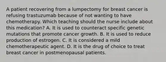 A patient recovering from a lumpectomy for breast cancer is refusing trastuzumab because of not wanting to have chemotherapy. Which teaching should the nurse include about this medication? A. It is used to counteract specific genetic mutations that promote cancer growth. B. It is used to reduce production of estrogen. C. It is considered a mild chemotherapeutic agent. D. It is the drug of choice to treat breast cancer in postmenopausal patients.