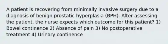 A patient is recovering from minimally invasive surgery due to a diagnosis of benign prostatic hyperplasia (BPH). After assessing the patient, the nurse expects which outcome for this patient? 1) Bowel continence 2) Absence of pain 3) No postoperative treatment 4) Urinary continence