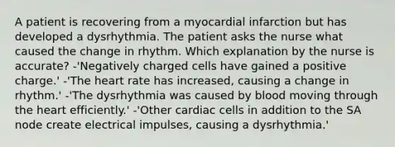 A patient is recovering from a myocardial infarction but has developed a dysrhythmia. The patient asks the nurse what caused the change in rhythm. Which explanation by the nurse is accurate? -'Negatively charged cells have gained a positive charge.' -'The heart rate has increased, causing a change in rhythm.' -'The dysrhythmia was caused by blood moving through the heart efficiently.' -'Other cardiac cells in addition to the SA node create electrical impulses, causing a dysrhythmia.'