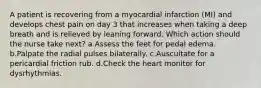 A patient is recovering from a myocardial infarction (MI) and develops chest pain on day 3 that increases when taking a deep breath and is relieved by leaning forward. Which action should the nurse take next? a.Assess the feet for pedal edema. b.Palpate the radial pulses bilaterally. c.Auscultate for a pericardial friction rub. d.Check the heart monitor for dysrhythmias.