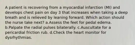 A patient is recovering from a myocardial infarction (MI) and develops chest pain on day 3 that increases when taking a deep breath and is relieved by leaning forward. Which action should the nurse take next? a.Assess the feet for pedal edema. b.Palpate the radial pulses bilaterally. c.Auscultate for a pericardial friction rub. d.Check the heart monitor for dysrhythmias.