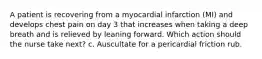 A patient is recovering from a myocardial infarction (MI) and develops chest pain on day 3 that increases when taking a deep breath and is relieved by leaning forward. Which action should the nurse take next? c. Auscultate for a pericardial friction rub.