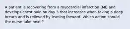 A patient is recovering from a myocardial infarction (MI) and develops chest pain on day 3 that increases when taking a deep breath and is relieved by leaning forward. Which action should the nurse take next ?