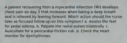 A patient recovering from a myocardial infarction (MI) develops chest pain on day 3 that increases when taking a deep breath and is relieved by leaning forward. Which action should the nurse take as focused follow-up on this symptom? a. Assess the feet for pedal edema. b. Palpate the radial pulses bilaterally. c. Auscultate for a pericardial friction rub. d. Check the heart monitor for dysrhythmias.