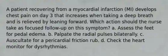 A patient recovering from a myocardial infarction (MI) develops chest pain on day 3 that increases when taking a deep breath and is relieved by leaning forward. Which action should the nurse take as focused follow-up on this symptom? a. Assess the feet for pedal edema. b. Palpate the radial pulses bilaterally. c. Auscultate for a pericardial friction rub. d. Check the heart monitor for dysrhythmias.