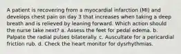 A patient is recovering from a myocardial infarction (MI) and develops chest pain on day 3 that increases when taking a deep breath and is relieved by leaning forward. Which action should the nurse take next? a. Assess the feet for pedal edema. b. Palpate the radial pulses bilaterally. c. Auscultate for a pericardial friction rub. d. Check the heart monitor for dysrhythmias.