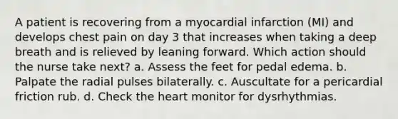 A patient is recovering from a myocardial infarction (MI) and develops chest pain on day 3 that increases when taking a deep breath and is relieved by leaning forward. Which action should the nurse take next? a. Assess the feet for pedal edema. b. Palpate the radial pulses bilaterally. c. Auscultate for a pericardial friction rub. d. Check the heart monitor for dysrhythmias.