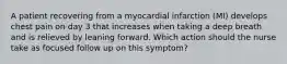 A patient recovering from a myocardial infarction (MI) develops chest pain on day 3 that increases when taking a deep breath and is relieved by leaning forward. Which action should the nurse take as focused follow up on this symptom?