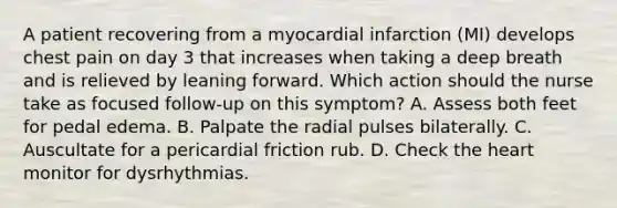 A patient recovering from a myocardial infarction (MI) develops chest pain on day 3 that increases when taking a deep breath and is relieved by leaning forward. Which action should the nurse take as focused follow-up on this symptom? A. Assess both feet for pedal edema. B. Palpate the radial pulses bilaterally. C. Auscultate for a pericardial friction rub. D. Check the heart monitor for dysrhythmias.