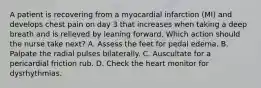 A patient is recovering from a myocardial infarction (MI) and develops chest pain on day 3 that increases when taking a deep breath and is relieved by leaning forward. Which action should the nurse take next? A. Assess the feet for pedal edema. B. Palpate the radial pulses bilaterally. C. Auscultate for a pericardial friction rub. D. Check the heart monitor for dysrhythmias.