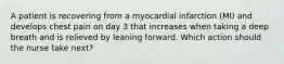 A patient is recovering from a myocardial infarction (MI) and develops chest pain on day 3 that increases when taking a deep breath and is relieved by leaning forward. Which action should the nurse take next?