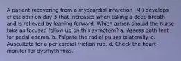 A patient recovering from a myocardial infarction (MI) develops chest pain on day 3 that increases when taking a deep breath and is relieved by leaning forward. Which action should the nurse take as focused follow up on this symptom? a. Assess both feet for pedal edema. b. Palpate the radial pulses bilaterally. c. Auscultate for a pericardial friction rub. d. Check the heart monitor for dysrhythmias.