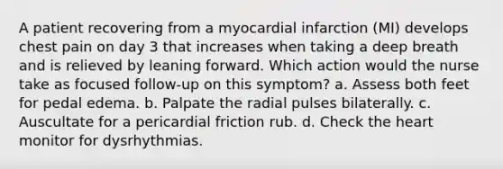 A patient recovering from a myocardial infarction (MI) develops chest pain on day 3 that increases when taking a deep breath and is relieved by leaning forward. Which action would the nurse take as focused follow-up on this symptom? a. Assess both feet for pedal edema. b. Palpate the radial pulses bilaterally. c. Auscultate for a pericardial friction rub. d. Check the heart monitor for dysrhythmias.